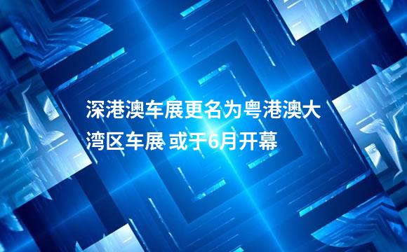 深港澳车展更名为粤港澳大湾区车展 或于6月开幕